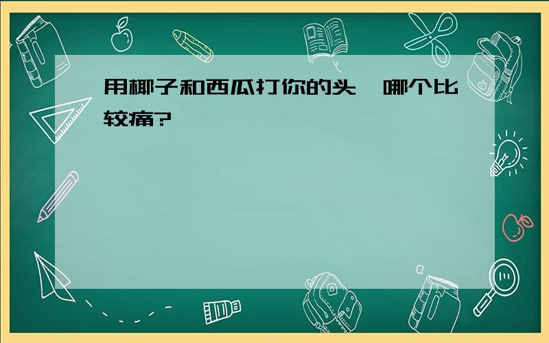 用椰子和西瓜打你的头,哪个比较痛?