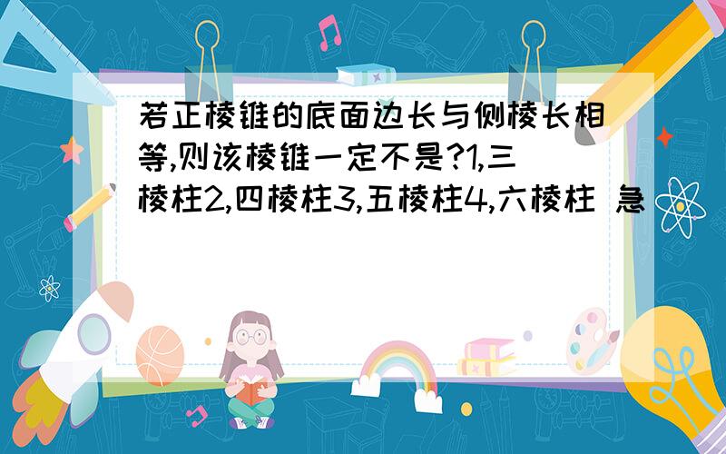 若正棱锥的底面边长与侧棱长相等,则该棱锥一定不是?1,三棱柱2,四棱柱3,五棱柱4,六棱柱 急