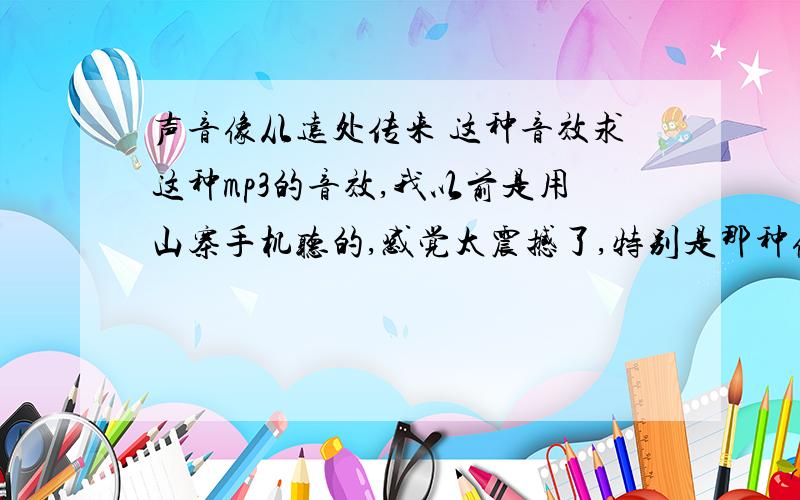 声音像从远处传来 这种音效求这种mp3的音效,我以前是用山寨手机听的,感觉太震撼了,特别是那种像从远处传来的声音,好多次是以为外边同学那边传来的,后来才发现是自己耳机里面传出来的,