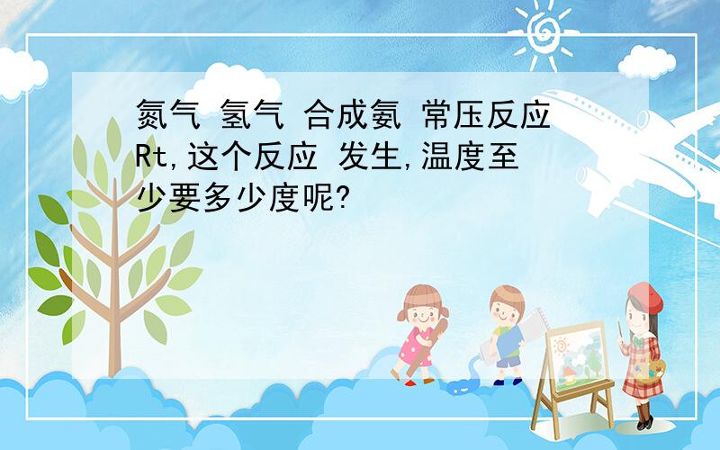 氮气 氢气 合成氨 常压反应Rt,这个反应 发生,温度至少要多少度呢?