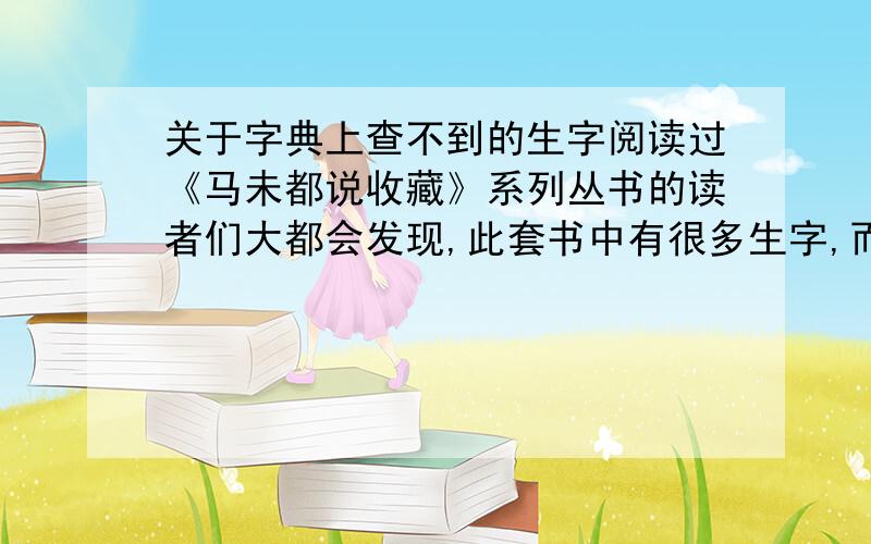 关于字典上查不到的生字阅读过《马未都说收藏》系列丛书的读者们大都会发现,此套书中有很多生字,而且字典上根本查不到,请问到哪里可以查到这些生字呢?上网查询需要能把字打到网上啊