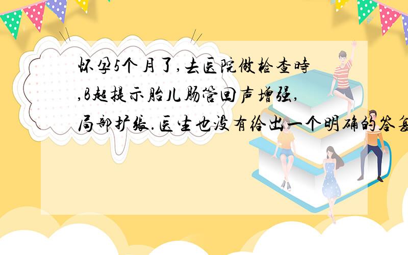 怀孕5个月了,去医院做检查时,B超提示胎儿肠管回声增强,局部扩张.医生也没有给出一个明确的答复.很是着急,想在这里问一下有关专家,像这种情况会引发什么疾病?孩子生下来能手术吗?会不