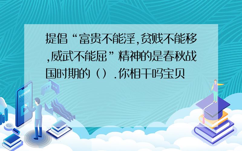 提倡“富贵不能淫,贫贱不能移,威武不能屈”精神的是春秋战国时期的（）.你相干吗宝贝