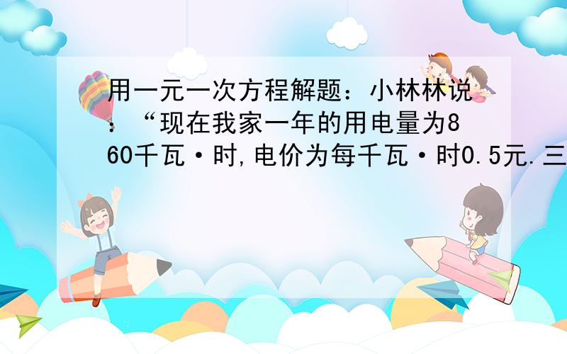 用一元一次方程解题：小林林说：“现在我家一年的用电量为860千瓦·时,电价为每千瓦·时0.5元.三峡...用一元一次方程解题：小林林说：“现在我家一年的用电量为860千瓦·时,电价为每千瓦