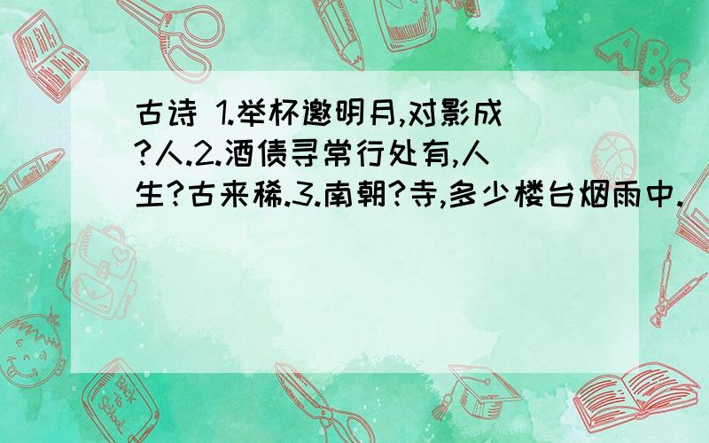 古诗 1.举杯邀明月,对影成?人.2.酒债寻常行处有,人生?古来稀.3.南朝?寺,多少楼台烟雨中.