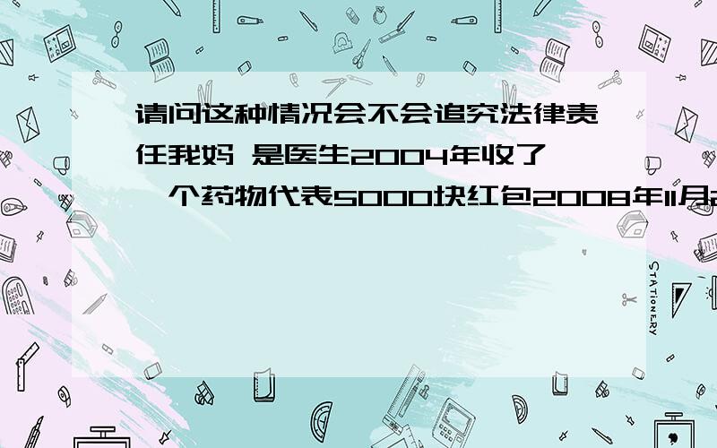 请问这种情况会不会追究法律责任我妈 是医生2004年收了一个药物代表5000块红包2008年11月20号 国家出了个法律规定医疗机构中的医务人员,利用开处方的职务便利,以各种名义非法收受药品、