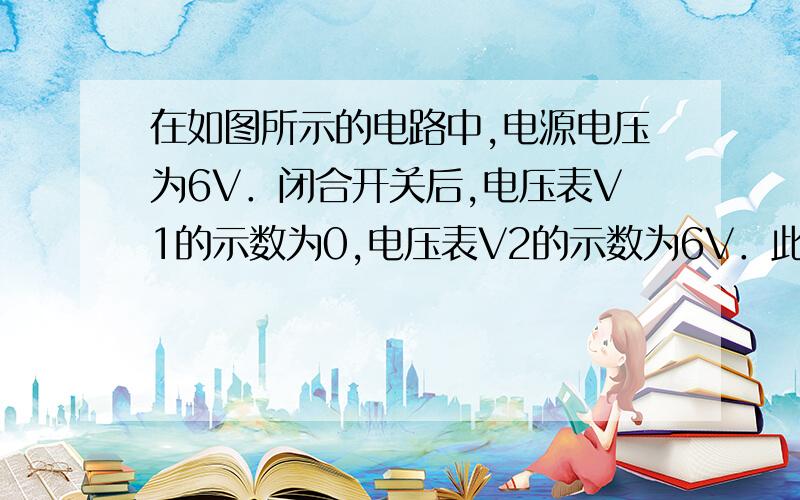 在如图所示的电路中,电源电压为6V．闭合开关后,电压表V1的示数为0,电压表V2的示数为6V．此电路的故障可能是（　　）急用