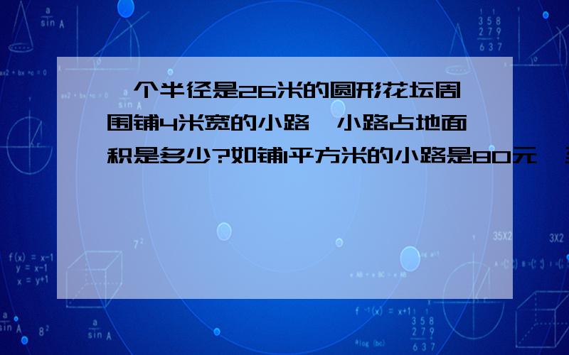 一个半径是26米的圆形花坛周围铺4米宽的小路,小路占地面积是多少?如铺1平方米的小路是80元,至少要多少