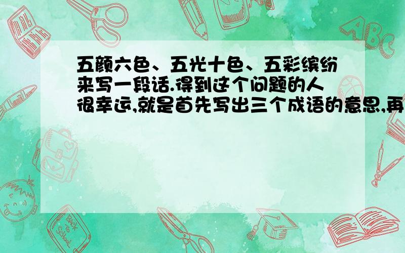 五颜六色、五光十色、五彩缤纷来写一段话.得到这个问题的人很幸运,就是首先写出三个成语的意思,再每个成语各自造一个句子,然后再根据意思写成一段话,要美、要完整、要纤细.我已经说