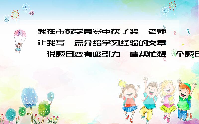 我在市数学竞赛中获了奖,老师让我写一篇介绍学习经验的文章,说题目要有吸引力,请帮忙想一个题目.谢谢