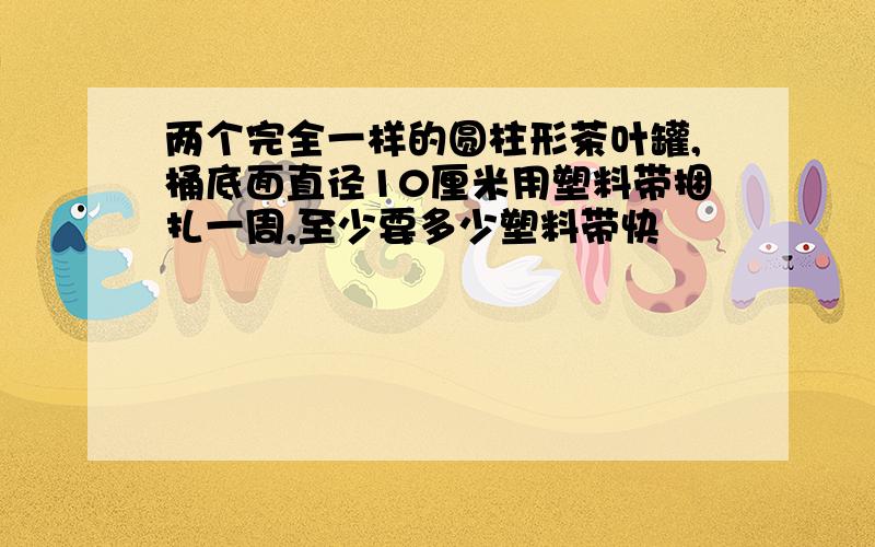 两个完全一样的圆柱形茶叶罐,桶底面直径10厘米用塑料带捆扎一周,至少要多少塑料带快