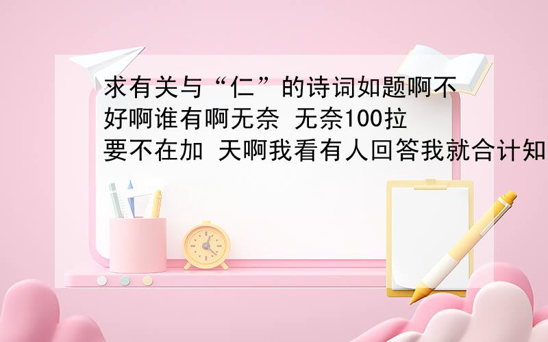 求有关与“仁”的诗词如题啊不好啊谁有啊无奈 无奈100拉要不在加 天啊我看有人回答我就合计知道了百度要改名叫不知道了哈