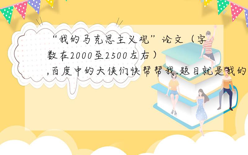 “我的马克思主义观”论文（字数在2000至2500左右）,百度中的大侠们快帮帮我.题目就是我的马克思主义观