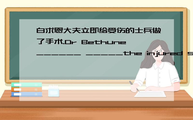 白求恩大夫立即给受伤的士兵做了手术.Dr Bethune______ _____the injured soldier______ _______.