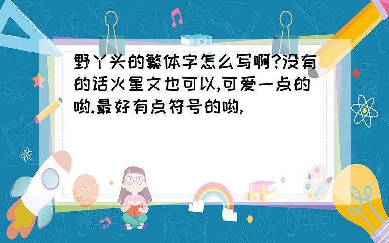 野丫头的繁体字怎么写啊?没有的话火星文也可以,可爱一点的哟.最好有点符号的哟,