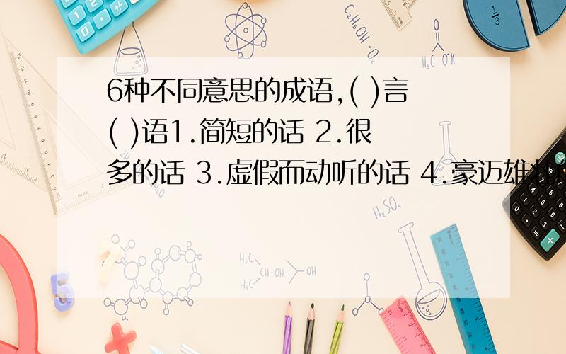 6种不同意思的成语,( )言( )语1.简短的话 2.很多的话 3.虚假而动听的话 4.豪迈雄壮的话 5.哄骗人而说的十分动听的话 6.背后制造、散布的诽谤之类的话