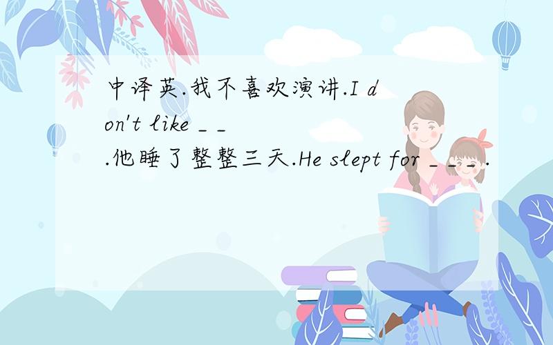 中译英.我不喜欢演讲.I don't like _ _ .他睡了整整三天.He slept for _ _ _ .