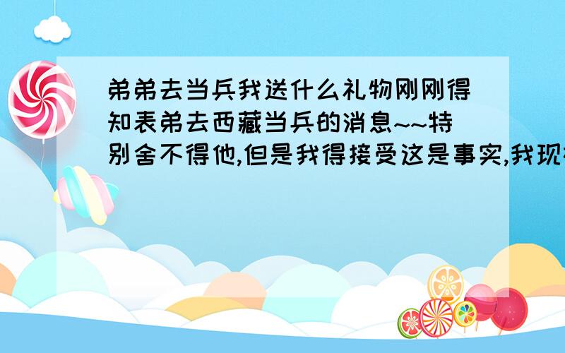 弟弟去当兵我送什么礼物刚刚得知表弟去西藏当兵的消息~~特别舍不得他,但是我得接受这是事实,我现在就想买个东西送给他,他今年19岁,天蝎座,你们帮帮我~~~