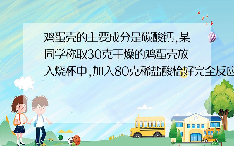 鸡蛋壳的主要成分是碳酸钙,某同学称取30克干燥的鸡蛋壳放入烧杯中,加入80克稀盐酸恰好完全反应(蛋壳中鸡蛋壳的主要成分是碳酸钙,某同学称取30克干燥的鸡蛋壳放入烧杯中,加入80克稀盐酸