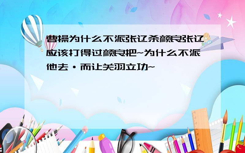 曹操为什么不派张辽杀颜良张辽应该打得过颜良把~为什么不派他去·而让关羽立功~