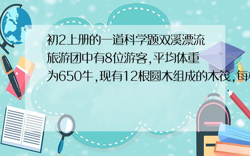 初2上册的一道科学题双溪漂流旅游团中有8位游客,平均体重为650牛,现有12根圆木组成的木筏,每根重500牛,体积是0.08立方米,这8位乘客能否都坐在木筏上漂流(人不能浸入水).请通过分析计算回