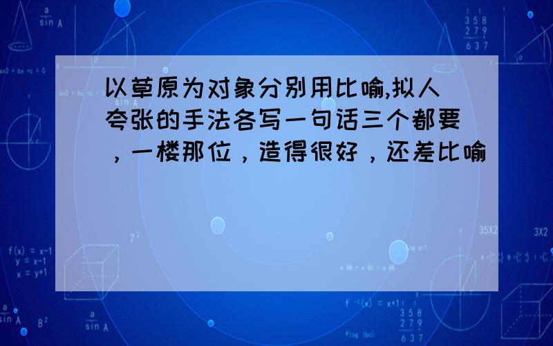 以草原为对象分别用比喻,拟人夸张的手法各写一句话三个都要，一楼那位，造得很好，还差比喻