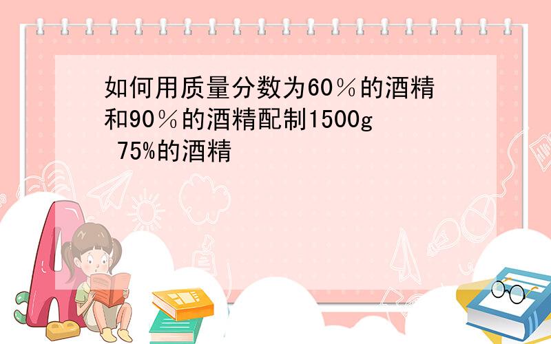 如何用质量分数为60％的酒精和90％的酒精配制1500g 75%的酒精