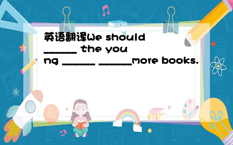 英语翻译We should ______ the young ______ ______more books.