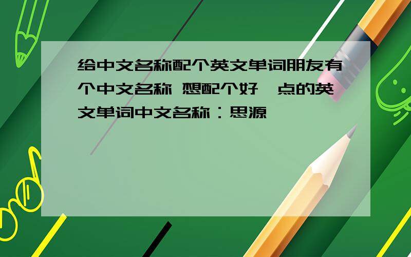 给中文名称配个英文单词朋友有个中文名称 想配个好一点的英文单词中文名称：思源