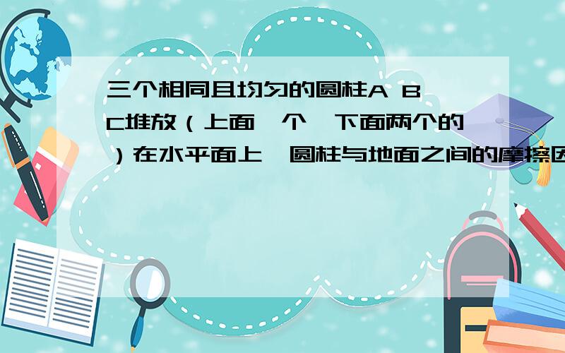 三个相同且均匀的圆柱A B C堆放（上面一个,下面两个的）在水平面上,圆柱与地面之间的摩擦因数均为μ,若圆柱与地面间不发生相对滑动,问μ最少多大?如图建立等式.. 能不能详细一点