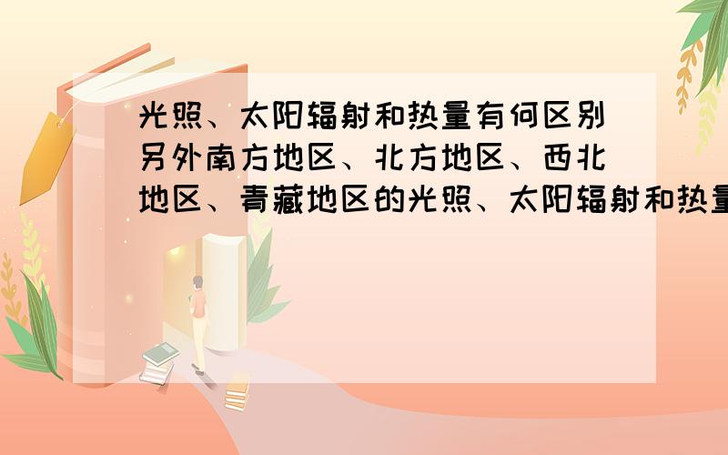 光照、太阳辐射和热量有何区别另外南方地区、北方地区、西北地区、青藏地区的光照、太阳辐射和热量各是高还是低?一直分不太清.请指教,