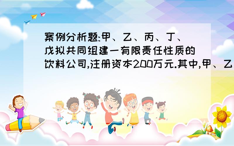 案例分析题:甲、乙、丙、丁、戊拟共同组建一有限责任性质的饮料公司,注册资本200万元.其中,甲、乙各以