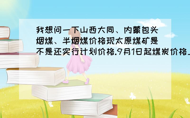 我想问一下山西大同、内蒙包头烟煤、半烟煤价格现太原煤矿是不是还实行计划价格.9月1日起煤炭价格上涨到多少急、急、急!