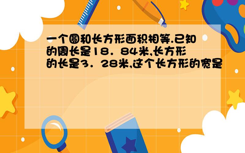 一个圆和长方形面积相等.已知的周长是18．84米,长方形的长是3．28米,这个长方形的宽是　　米