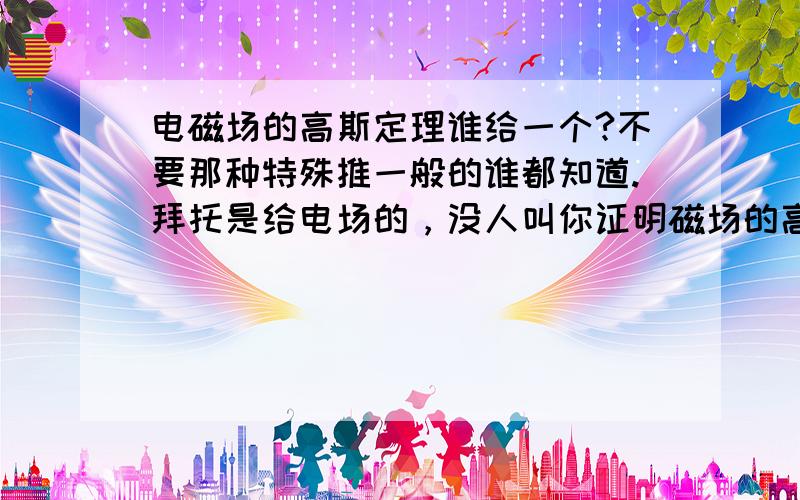 电磁场的高斯定理谁给一个?不要那种特殊推一般的谁都知道.拜托是给电场的，没人叫你证明磁场的高斯定理。而且你这个证明也只能算是说明。没有理论推导。三楼的有没有word格式的，pdf