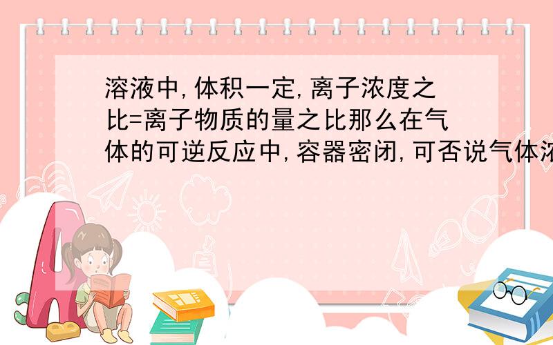 溶液中,体积一定,离子浓度之比=离子物质的量之比那么在气体的可逆反应中,容器密闭,可否说气体浓度之比=气体物质的量之比?