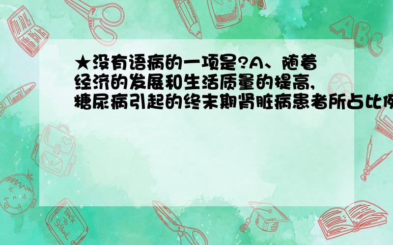 ★没有语病的一项是?A、随着经济的发展和生活质量的提高,糖尿病引起的终末期肾脏病患者所占比例呈逐渐增加趋势,在一些发达国家糖尿病、肾病已成为终末期肾脏病主要的病因B、在第五