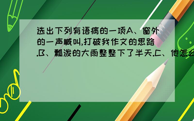 选出下列有语病的一项A、窗外的一声喊叫,打破我作文的思路.B、瓢泼的大雨整整下了半天.C、他怎么也不会忘记那个善良的房东.D、战士的鲜血染红了身旁的积雪