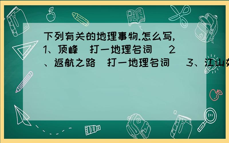 下列有关的地理事物.怎么写,1、顶峰（打一地理名词） 2、返航之路（打一地理名词） 3、江山如画（打一地理工具） 4、三五成群等山峰（打一北京名胜） 5、轮船出港（打一省级行政单位