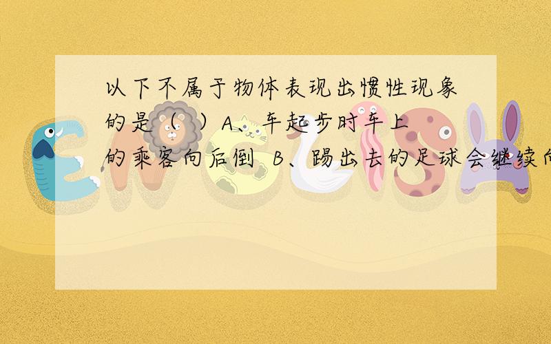 以下不属于物体表现出惯性现象的是（  ）A、车起步时车上的乘客向后倒  B、踢出去的足球会继续向前运动C、超速行驶的机动车容易造成交通事故D、竖直下落的苹果越来越快