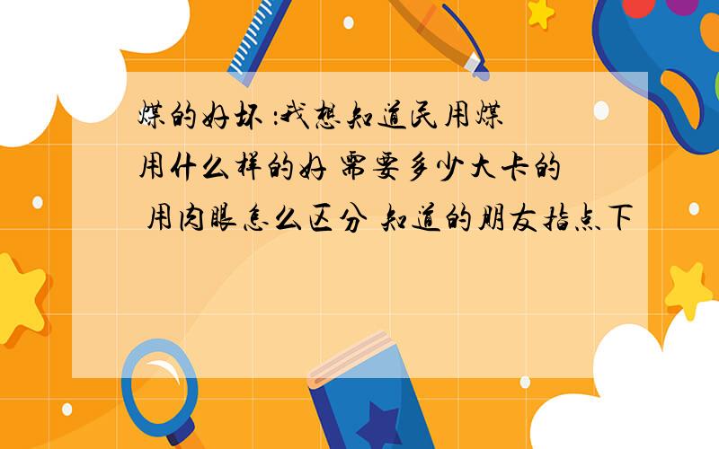 煤的好坏 ：我想知道民用煤 用什么样的好 需要多少大卡的 用肉眼怎么区分 知道的朋友指点下