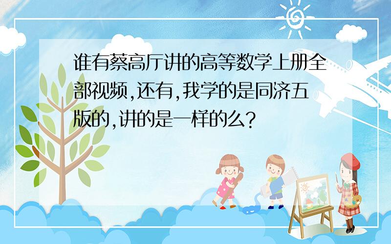 谁有蔡高厅讲的高等数学上册全部视频,还有,我学的是同济五版的,讲的是一样的么?