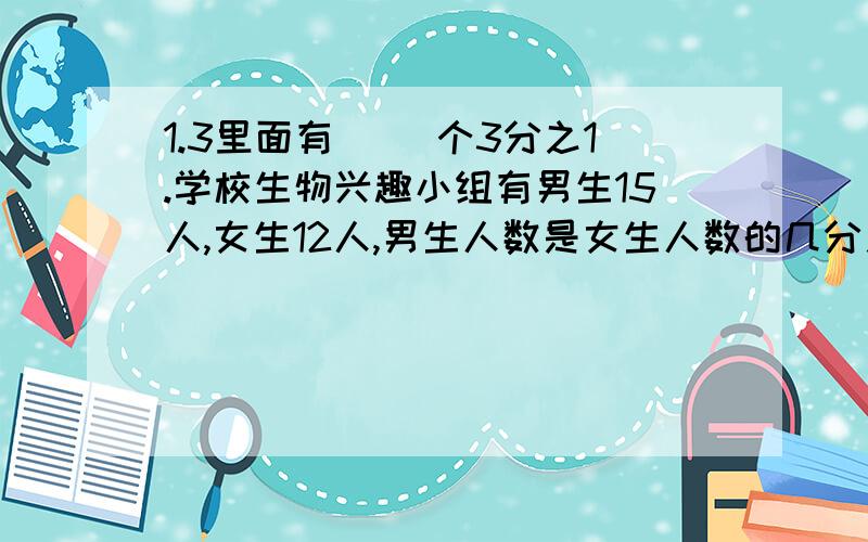 1.3里面有( )个3分之1.学校生物兴趣小组有男生15人,女生12人,男生人数是女生人数的几分之几?男生人数占总人数的几分之几?①有6盒铅笔,每盒12支,平均分给8个小组.（1）每个小组分到总数的几