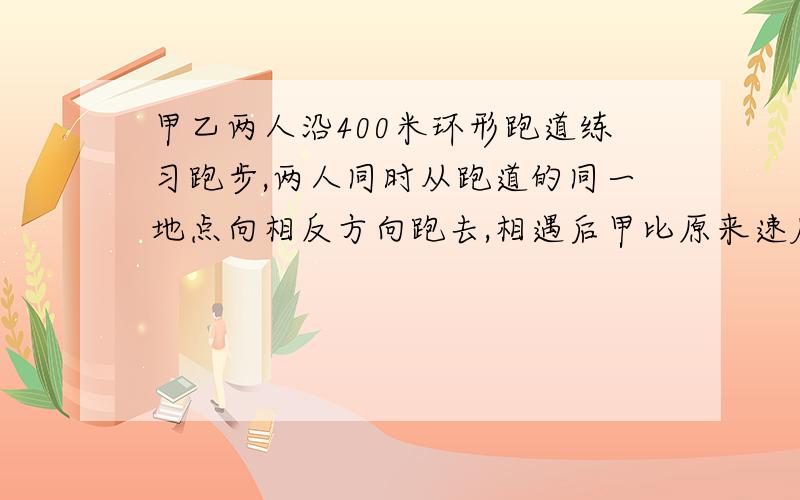 甲乙两人沿400米环形跑道练习跑步,两人同时从跑道的同一地点向相反方向跑去,相遇后甲比原来速度每秒增加2米,乙比原来速度减少2米,结果都用了50秒同时回到原地,甲原来的速度是多少