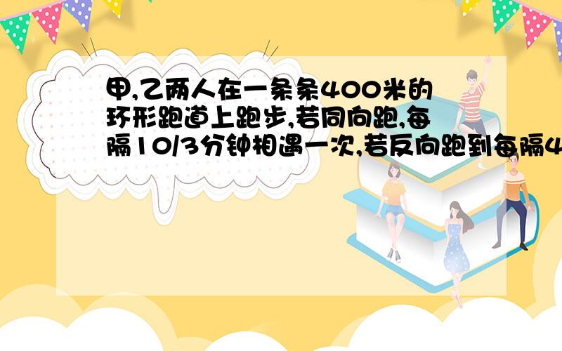 甲,乙两人在一条条400米的环形跑道上跑步,若同向跑,每隔10/3分钟相遇一次,若反向跑到每隔40秒相遇一次求甲乙两人的速度.