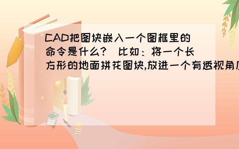 CAD把图块嵌入一个图框里的命令是什么?（比如：将一个长方形的地面拼花图块,放进一个有透视角度的的梯形里）,这样是用什么命令弄的.像这张图片中的一张,把小图块框选一下放进下面的