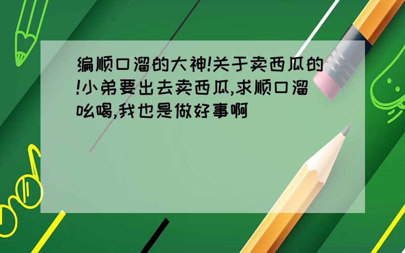 编顺口溜的大神!关于卖西瓜的!小弟要出去卖西瓜,求顺口溜吆喝,我也是做好事啊