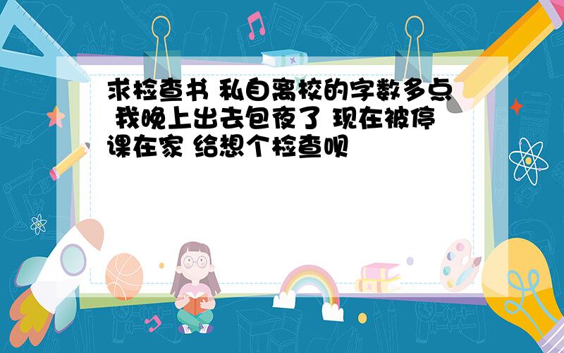 求检查书 私自离校的字数多点 我晚上出去包夜了 现在被停课在家 给想个检查呗