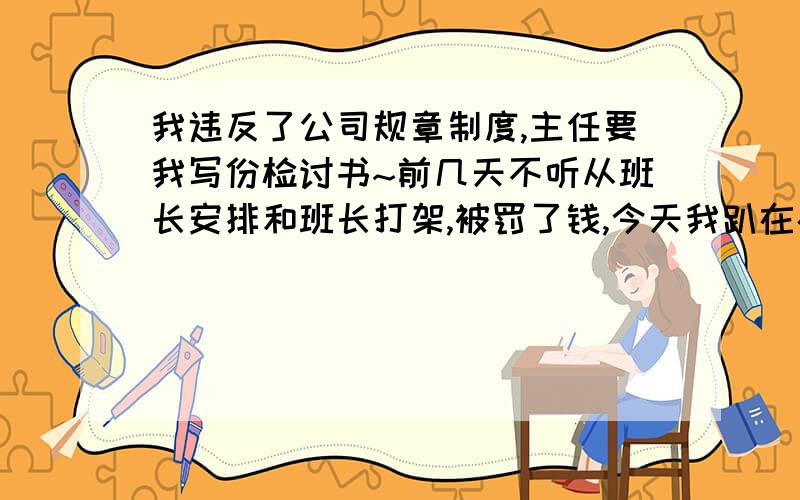 我违反了公司规章制度,主任要我写份检讨书~前几天不听从班长安排和班长打架,被罚了钱,今天我趴在办公桌上被公司领导看到,以为我打盹的,主任又说了我一顿,让我写份深刻的检讨书,我们