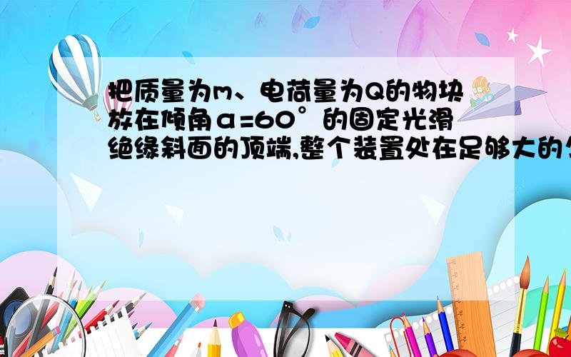 把质量为m、电荷量为Q的物块放在倾角α=60°的固定光滑绝缘斜面的顶端,整个装置处在足够大的匀强电场中,已知E=√3mg/Q,电场方向向左,斜面高为H,则释放物块后物体落地的速度大小为（）A.2√